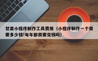 宁夏甘肃小程序制作工具费用（小程序制作一个需要多少钱!每年都需要交钱吗）