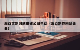 宁夏海口定制网站搭建公司电话（海口制作网站企业）