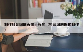 宁夏制作抖音国庆头像小程序（抖音国庆图像制作）