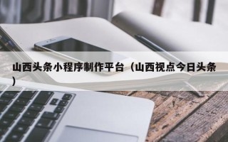 宁夏山西头条小程序制作平台（山西视点今日头条）